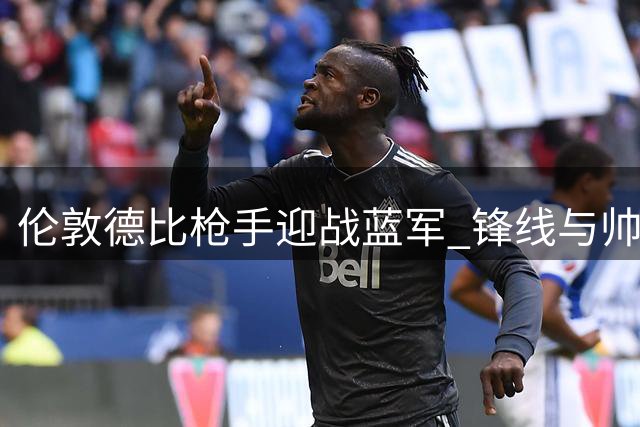 伦敦德比枪手迎战蓝军 锋线与帅位迎来关键考验
